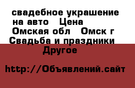 свадебное украшение на авто › Цена ­ 2 500 - Омская обл., Омск г. Свадьба и праздники » Другое   